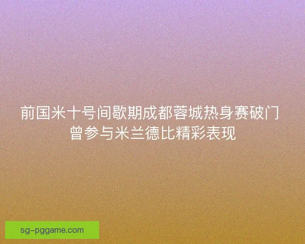前国米十号间歇期成都蓉城热身赛破门 曾参与米兰德比精彩表现