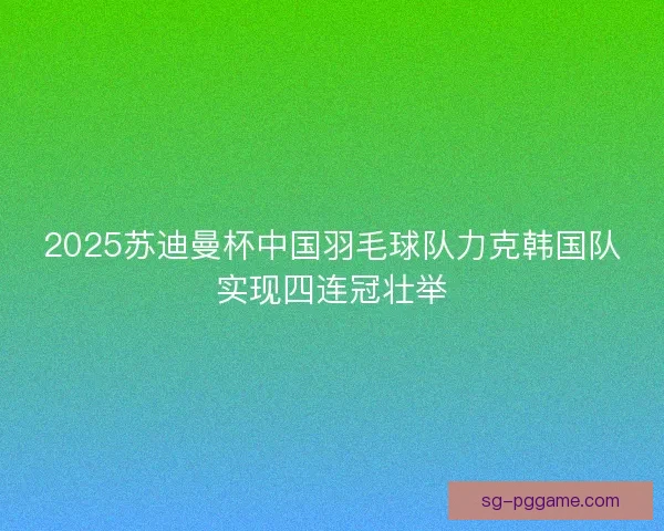 2025苏迪曼杯中国羽毛球队力克韩国队实现四连冠壮举