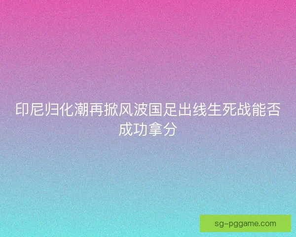 印尼归化潮再掀风波国足出线生死战能否成功拿分